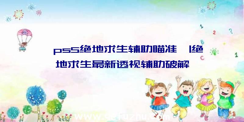「ps5绝地求生辅助瞄准」|绝地求生最新透视辅助破解